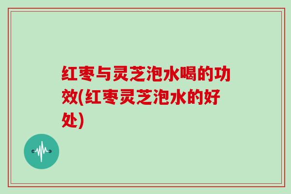 红枣与灵芝泡水喝的功效(红枣灵芝泡水的好处) 红枣与灵芝泡水喝的功效(红枣灵芝泡水的好处)