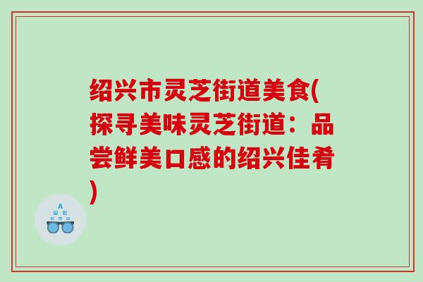 绍兴市灵芝街道美食(探寻美味灵芝街道:品尝鲜美口感的绍兴佳肴) 绍兴市灵芝街道美食(探寻美味灵芝街道:品尝鲜美口感的绍兴佳肴)