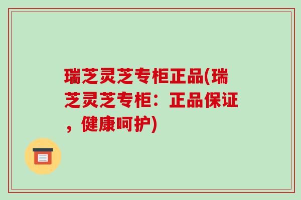 瑞芝灵芝专柜正品(瑞芝灵芝专柜:正品保证,健康呵护) 瑞芝灵芝专柜正品(瑞芝灵芝专柜:正品保证,健康呵护)