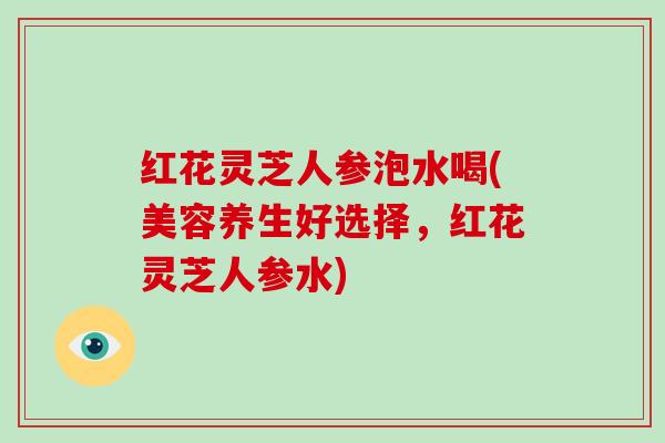 红花灵芝人参泡水喝(美容养生好选择，红花灵芝人参水)