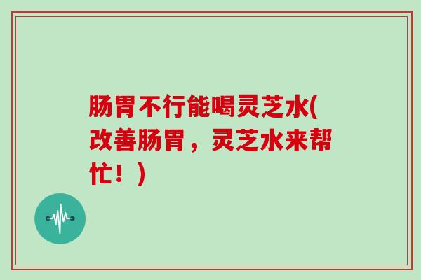 肠胃不行能喝灵芝水(改善肠胃,灵芝水来帮忙!) 肠胃不行能喝灵芝水(改善肠胃,灵芝水来帮忙!)
