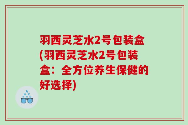 羽西灵芝水2号包装盒(羽西灵芝水2号包装盒:全方位养生保健的好选择) 羽西灵芝水2号包装盒(羽西灵芝水2号包装盒:全方位养生保健的好选择)