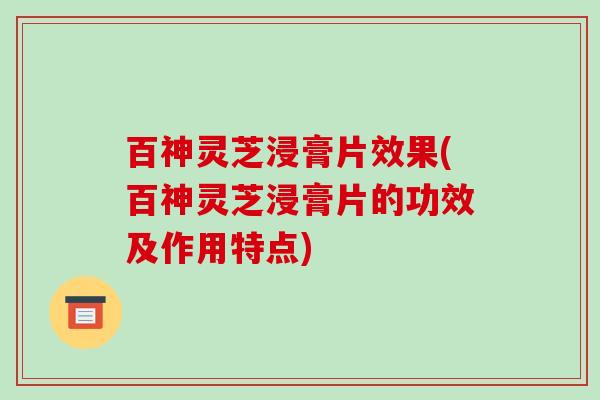 百神灵芝浸膏片效果(百神灵芝浸膏片的功效及作用特点) 百神灵芝浸膏片效果(百神灵芝浸膏片的功效及作用特点)