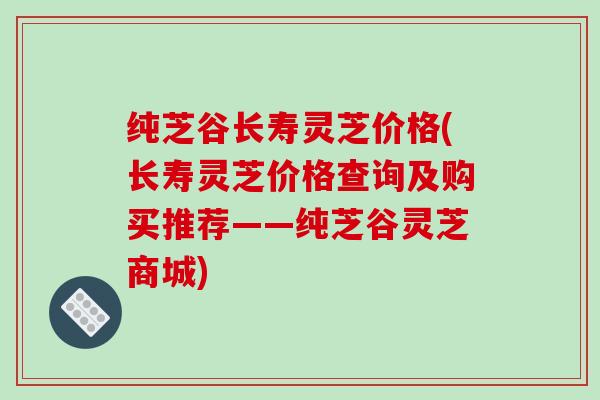纯芝谷长寿灵芝价格(长寿灵芝价格查询及购买推荐——纯芝谷灵芝商城) 纯芝谷长寿灵芝价格(长寿灵芝价格查询及购买推荐——纯芝谷灵芝商城)