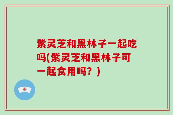 紫灵芝和黑林子一起吃吗(紫灵芝和黑林子可一起食用吗？)