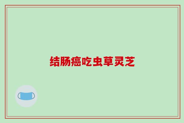 结肠吃虫草灵芝 结肠吃虫草灵芝