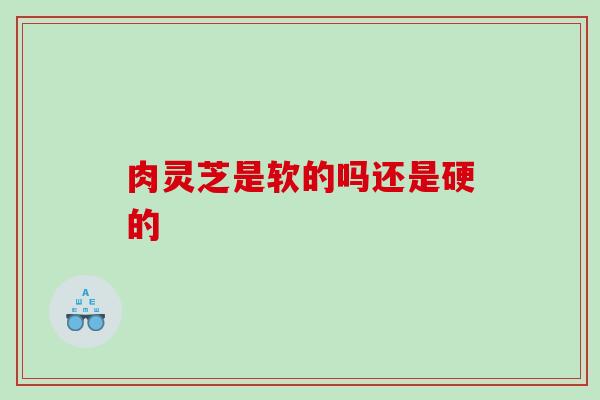 肉灵芝是软的吗还是硬的 肉灵芝是软的吗还是硬的