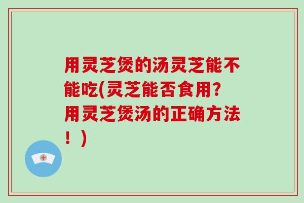用灵芝煲的汤灵芝能不能吃(灵芝能否食用?用灵芝煲汤的正确方法!) 用灵芝煲的汤灵芝能不能吃(灵芝能否食用?用灵芝煲汤的正确方法!)