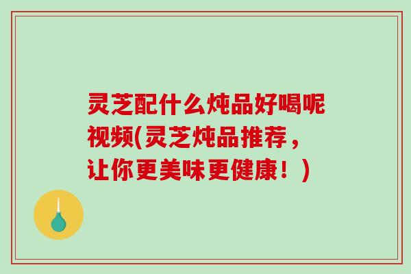 灵芝配什么炖品好喝呢视频(灵芝炖品推荐,让你更美味更健康!) 灵芝配什么炖品好喝呢视频(灵芝炖品推荐,让你更美味更健康!)