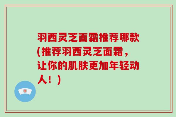 羽西灵芝面霜推荐哪款(推荐羽西灵芝面霜,让你的更加年轻动人!) 羽西灵芝面霜推荐哪款(推荐羽西灵芝面霜,让你的更加年轻动人!)