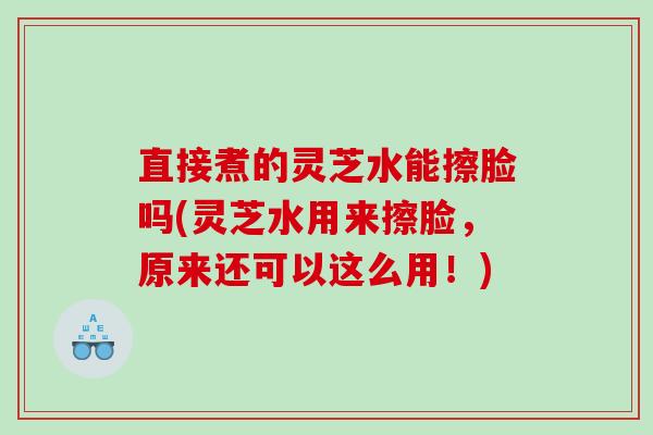 直接煮的灵芝水能擦脸吗(灵芝水用来擦脸,原来还可以这么用!) 直接煮的灵芝水能擦脸吗(灵芝水用来擦脸,原来还可以这么用!)