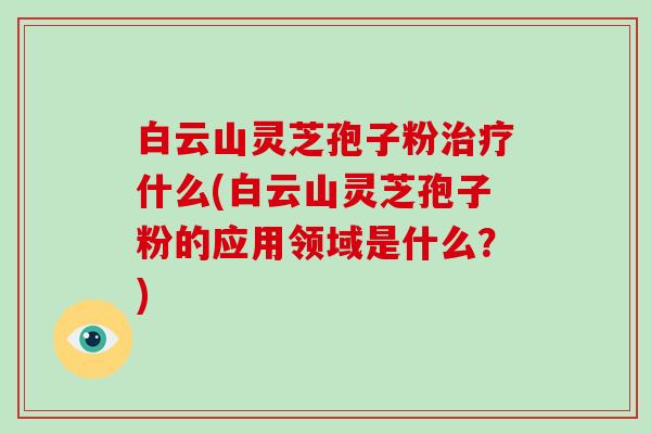 白云山灵芝孢子粉什么(白云山灵芝孢子粉的应用领域是什么?) 白云山灵芝孢子粉什么(白云山灵芝孢子粉的应用领域是什么?)