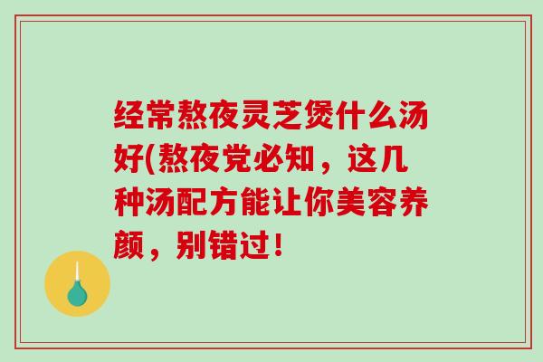 经常熬夜灵芝煲什么汤好(熬夜党必知,这几种汤配方能让你美容养颜,别错过! 经常熬夜灵芝煲什么汤好(熬夜党必知,这几种汤配方能让你美容养颜,别错过!