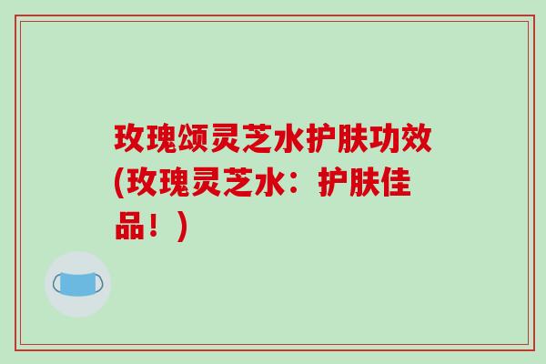 玫瑰颂灵芝水护肤功效(玫瑰灵芝水:护肤佳品!) 玫瑰颂灵芝水护肤功效(玫瑰灵芝水:护肤佳品!)