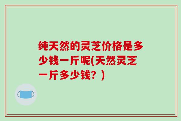 纯天然的灵芝价格是多少钱一斤呢(天然灵芝一斤多少钱?) 纯天然的灵芝价格是多少钱一斤呢(天然灵芝一斤多少钱?)
