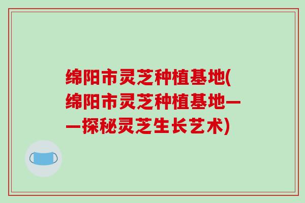 绵阳市灵芝种植基地(绵阳市灵芝种植基地——探秘灵芝生长艺术)