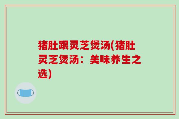 猪肚跟灵芝煲汤(猪肚灵芝煲汤：美味养生之选)