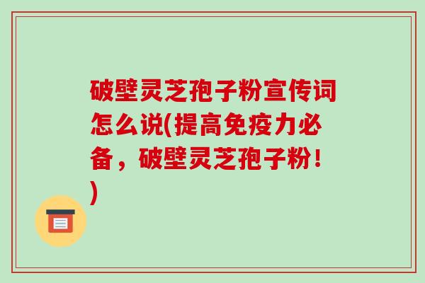 破壁灵芝孢子粉宣传词怎么说(提高免疫力必备,破壁灵芝孢子粉!) 破壁灵芝孢子粉宣传词怎么说(提高免疫力必备,破壁灵芝孢子粉!)