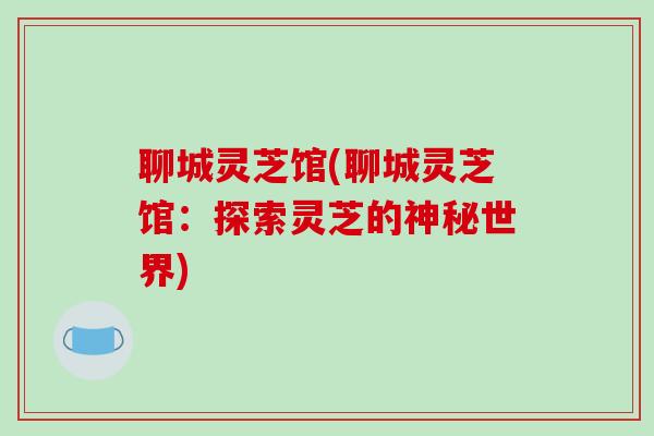 聊城灵芝馆(聊城灵芝馆：探索灵芝的神秘世界)