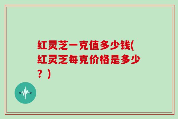 红灵芝一克值多少钱(红灵芝每克价格是多少？)