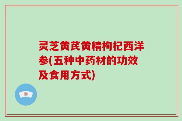 灵芝黄芪黄精枸杞西洋参(五种材的功效及食用方式) 灵芝黄芪黄精枸杞西洋参(五种材的功效及食用方式)