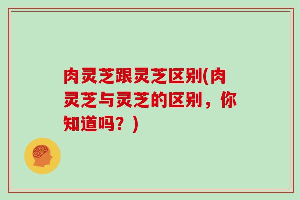 肉灵芝跟灵芝区别(肉灵芝与灵芝的区别,你知道吗?) 肉灵芝跟灵芝区别(肉灵芝与灵芝的区别,你知道吗?)