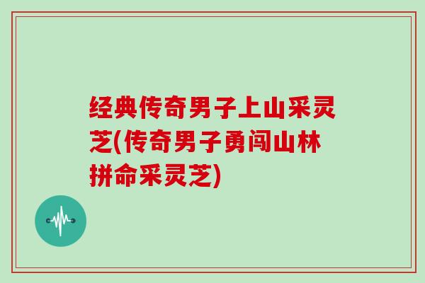 经典传奇男子上山采灵芝(传奇男子勇闯山林拼命采灵芝) 经典传奇男子上山采灵芝(传奇男子勇闯山林拼命采灵芝)