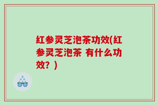红参灵芝泡茶功效(红参灵芝泡茶 有什么功效?) 红参灵芝泡茶功效(红参灵芝泡茶 有什么功效?)