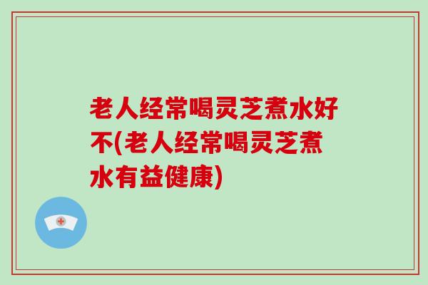 老人经常喝灵芝煮水好不(老人经常喝灵芝煮水有益健康) 老人经常喝灵芝煮水好不(老人经常喝灵芝煮水有益健康)