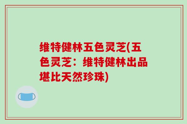 维特健林五色灵芝(五色灵芝:维特健林出品堪比天然珍珠) 维特健林五色灵芝(五色灵芝:维特健林出品堪比天然珍珠)