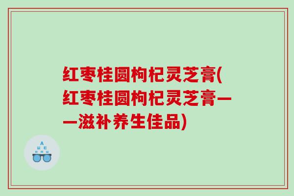 红枣桂圆枸杞灵芝膏(红枣桂圆枸杞灵芝膏——滋补养生佳品) 红枣桂圆枸杞灵芝膏(红枣桂圆枸杞灵芝膏——滋补养生佳品)
