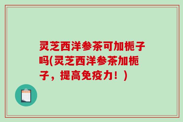 灵芝西洋参茶可加栀子吗(灵芝西洋参茶加栀子,提高免疫力!) 灵芝西洋参茶可加栀子吗(灵芝西洋参茶加栀子,提高免疫力!)