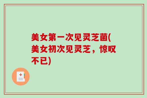 美女第一次见灵芝菌(美女初次见灵芝，惊叹不已)