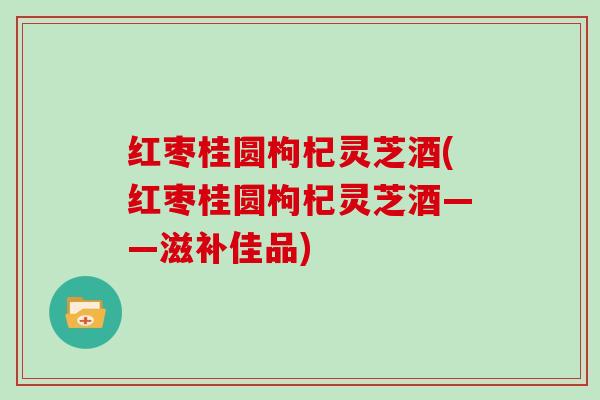 红枣桂圆枸杞灵芝酒(红枣桂圆枸杞灵芝酒——滋补佳品) 红枣桂圆枸杞灵芝酒(红枣桂圆枸杞灵芝酒——滋补佳品)