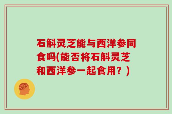石斛灵芝能与西洋参同食吗(能否将石斛灵芝和西洋参一起食用?) 石斛灵芝能与西洋参同食吗(能否将石斛灵芝和西洋参一起食用?)