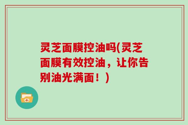灵芝面膜控油吗(灵芝面膜有效控油,让你告别油光满面!) 灵芝面膜控油吗(灵芝面膜有效控油,让你告别油光满面!)