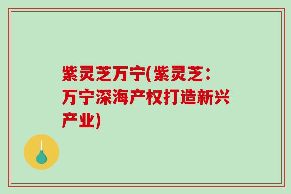 紫灵芝万宁(紫灵芝:万宁深海产权打造新兴产业) 紫灵芝万宁(紫灵芝:万宁深海产权打造新兴产业)