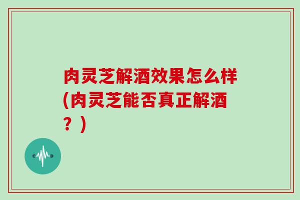 肉灵芝解酒效果怎么样(肉灵芝能否真正解酒？)