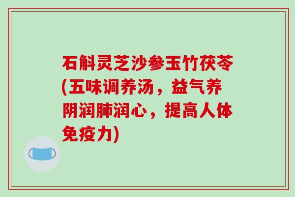 石斛灵芝沙参玉竹茯苓(五味调养汤,益气养阴润润心,提高人体免疫力) 石斛灵芝沙参玉竹茯苓(五味调养汤,益气养阴润润心,提高人体免疫力)
