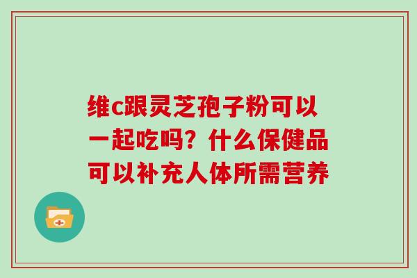 维c跟灵芝孢子粉可以一起吃吗?什么保健品可以补充人体所需营养 维c跟灵芝孢子粉可以一起吃吗?什么保健品可以补充人体所需营养