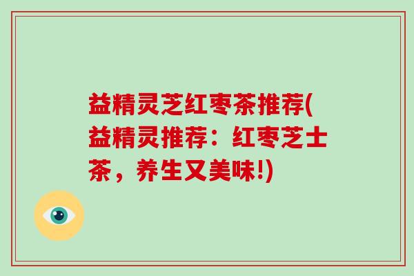 益精灵芝红枣茶推荐(益精灵推荐：红枣芝士茶，养生又美味!)