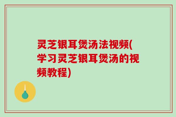 灵芝银耳煲汤法视频(学习灵芝银耳煲汤的视频教程)