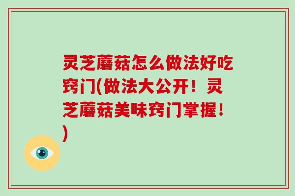 灵芝蘑菇怎么做法好吃窍门(做法大公开！灵芝蘑菇美味窍门掌握！)