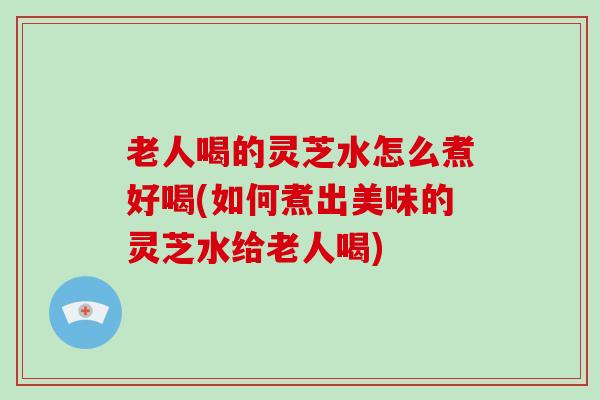 老人喝的灵芝水怎么煮好喝(如何煮出美味的灵芝水给老人喝) 老人喝的灵芝水怎么煮好喝(如何煮出美味的灵芝水给老人喝)