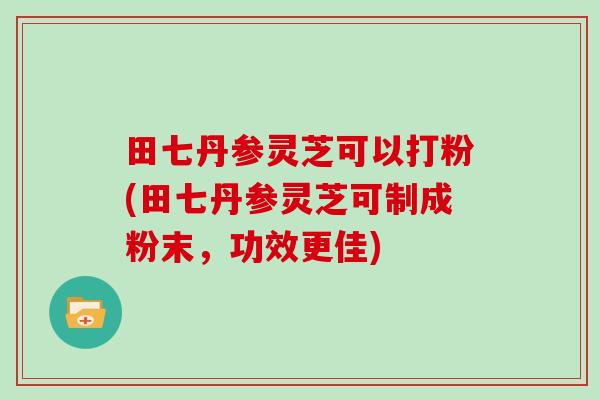 田七丹参灵芝可以打粉(田七丹参灵芝可制成粉末,功效更佳) 田七丹参灵芝可以打粉(田七丹参灵芝可制成粉末,功效更佳)