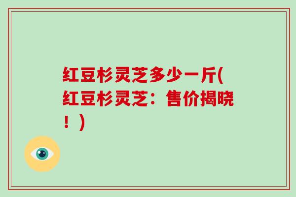 红豆杉灵芝多少一斤(红豆杉灵芝:售价揭晓!) 红豆杉灵芝多少一斤(红豆杉灵芝:售价揭晓!)