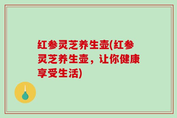 红参灵芝养生壶(红参灵芝养生壶,让你健康享受生活) 红参灵芝养生壶(红参灵芝养生壶,让你健康享受生活)