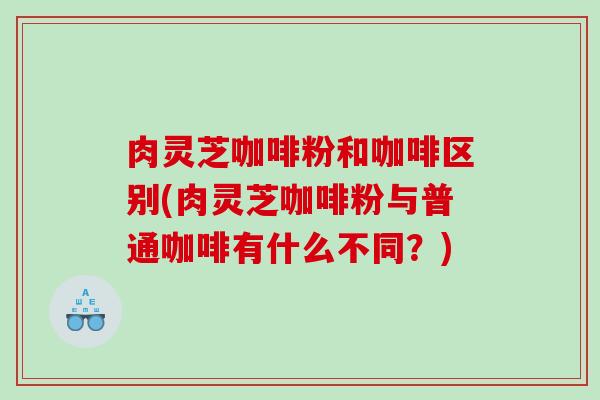 肉灵芝咖啡粉和咖啡区别(肉灵芝咖啡粉与普通咖啡有什么不同?) 肉灵芝咖啡粉和咖啡区别(肉灵芝咖啡粉与普通咖啡有什么不同?)