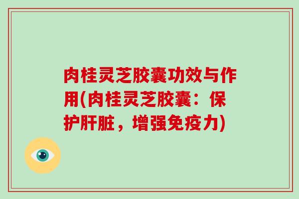 肉桂灵芝胶囊功效与作用(肉桂灵芝胶囊:保护,增强免疫力) 肉桂灵芝胶囊功效与作用(肉桂灵芝胶囊:保护,增强免疫力)