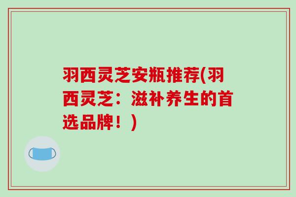 羽西灵芝安瓶推荐(羽西灵芝:滋补养生的首选品牌!) 羽西灵芝安瓶推荐(羽西灵芝:滋补养生的首选品牌!)